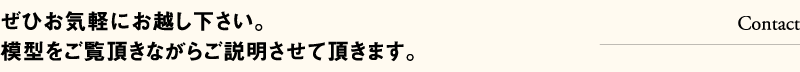 ぜひお気軽にお越し下さい。模型をご覧頂きながらご説明させて頂きます。